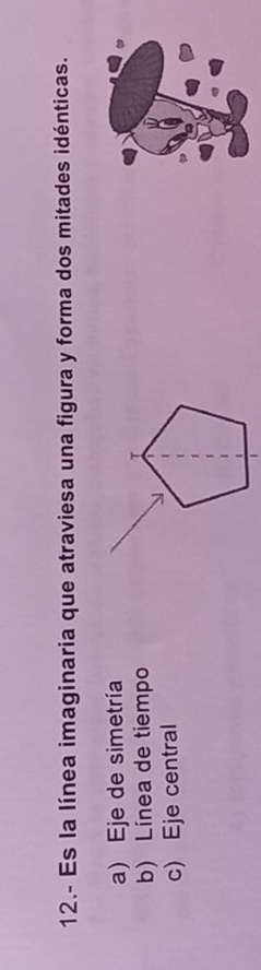 12.- Es la línea imaginaria que atraviesa una figura y forma dos mitades idénticas.
a) Eje de simetría
b) Línea de tiempo
c) Eje central