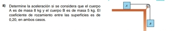 Determine la aceleración si se considera que el cuerpo 
A es de masa 8 kg y el cuerpo B es de masa 5 kg. El 
coeficiente de rozamiento entre las superficies es de
0,20, en ambos casos.