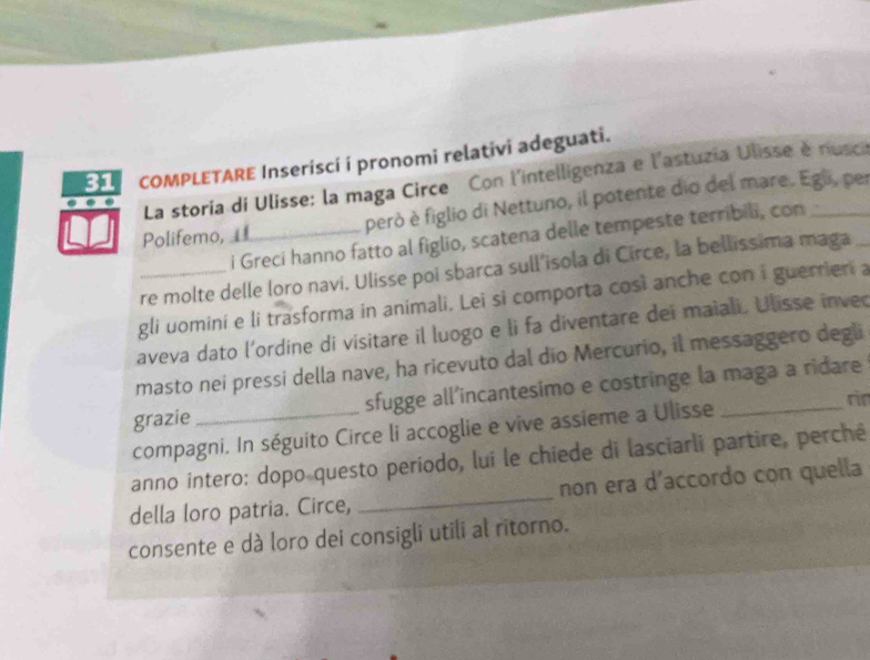 COMPLETARE Inserisci i pronomi relativi adeguati. 
La storia di Ulisse: la maga Circe Con l'intelligenza e l'astuzia Ulisse è nusca 
Polifemo,_ però è figlio di Nettuno, il potente dio del mare. Egli, per 
i Greci hanno fatto al figlio, scatena delle tempeste terribili, con 
re molte delle loro navi. Ulisse poi sbarca sull’isola di Circe, la bellissima maga 
gli uomini e li trasforma in animali. Lei si comporta così anche con i guerrieri a 
aveva dato l’ordine di visitare il luogo e li fa diventare dei maiali. Ulisse inved 
masto nei pressi della nave, ha ricevuto dal dio Mercurio, il messaggero degli 
grazie _sfugge all’incantesimo e costringe la maga a ridare 
compagni. In séguito Circe li accoglie e vive assieme a Ulisse 
rir 
anno intero: dopo questo período, lui le chiede di lasciarli partire, perché 
della loro patria. Circe, _non era d’accordo con quella 
consente e dà loro dei consigli utili al ritorno.