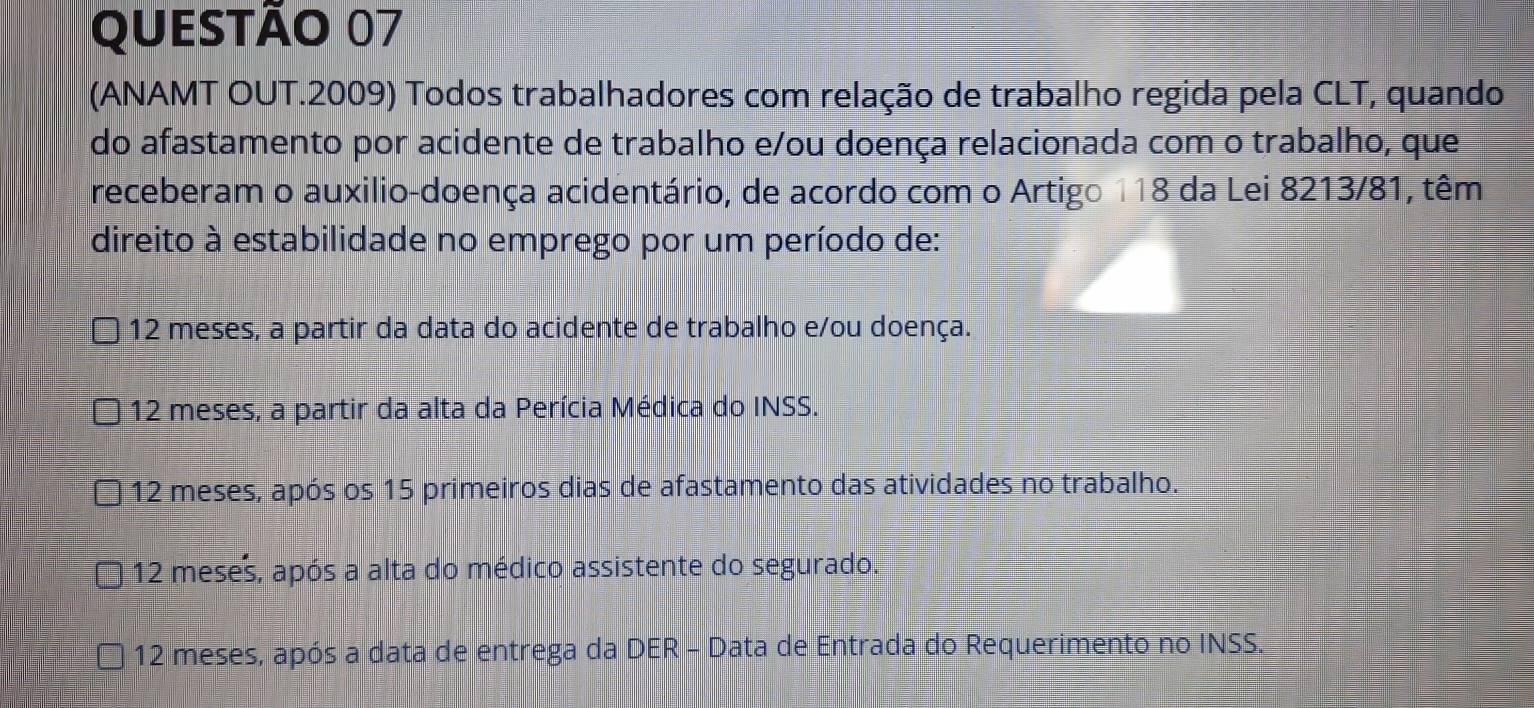 (ANAMT OUT.2009) Todos trabalhadores com relação de trabalho regida pela CLT, quando
do afastamento por acidente de trabalho e/ou doença relacionada com o trabalho, que
receberam o auxilio-doença acidentário, de acordo com o Artigo 118 da Lei 8213/81, têm
direito à estabilidade no emprego por um período de:
12 meses, a partir da data do acidente de trabalho e/ou doença.
12 meses, a partir da alta da Perícia Médica do INSS.
12 meses, após os 15 primeiros dias de afastamento das atividades no trabalho.
12 meses, após a alta do médico assistente do segurado.
12 meses, após a data de entrega da DER - Data de Entrada do Requerimento no INSS.