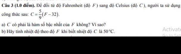 Để đổi từ độ Fahrenheit (độ F ) sang độ Celsius (độ C ), người ta sử dụng 
công thức sau: C= 5/9 (F-32). 
a) C có phải là hàm số bậc nhất của F không? Vì sao? 
b) Hãy tính nhiệt độ theo độ F khi biết nhiệt độ C là 50°C. Activate 
G o to et