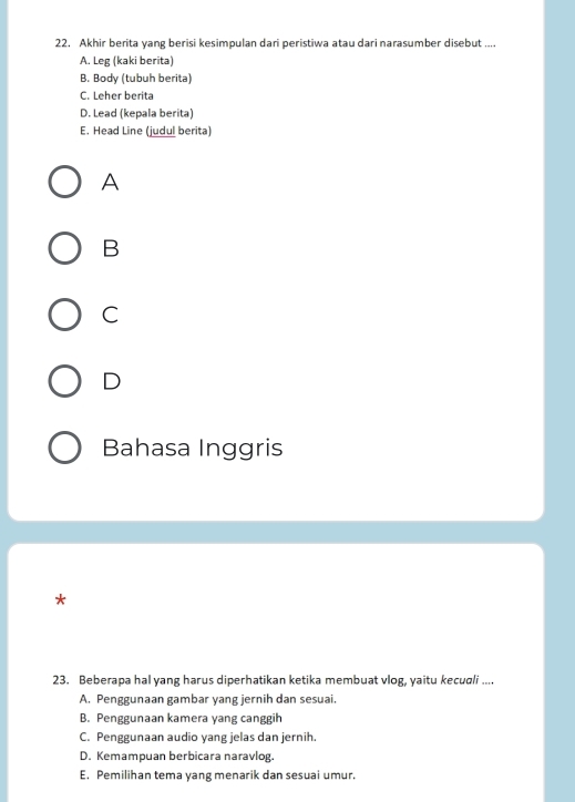 Akhir berita yang berisi kesimpulan dari peristiwa atau dari narasumber disebut ....
A. Leg (kaki berita)
B. Body (tubuh berita)
C. Leher berita
D. Lead (kepala berita)
E. Head Line (judul berita)
A
B
C
D
Bahasa Inggris
*
23. Beberapa hal yang harus diperhatikan ketika membuat vlog, yaitu kecuqli ....
A. Penggunaan gambar yang jernih dan sesuai.
B. Penggunaan kamera yang canggih
C. Penggunaan audio yang jelas dan jernih.
D. Kemampuan berbicara naravlog.
E. Pemilihan tema yang menarik dan sesuai umur.