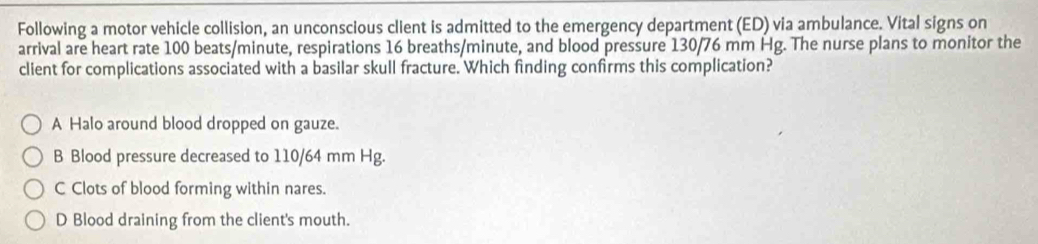 Following a motor vehicle collision, an unconscious client is admitted to the emergency department (ED) via ambulance. Vital signs on
arrival are heart rate 100 beats/minute, respirations 16 breaths/minute, and blood pressure 130/76 mm Hg. The nurse plans to monitor the
client for complications associated with a basilar skull fracture. Which finding confrms this complication?
A Halo around blood dropped on gauze.
B Blood pressure decreased to 110/64 mm Hg.
C Clots of blood forming within nares.
D Blood draining from the client's mouth.