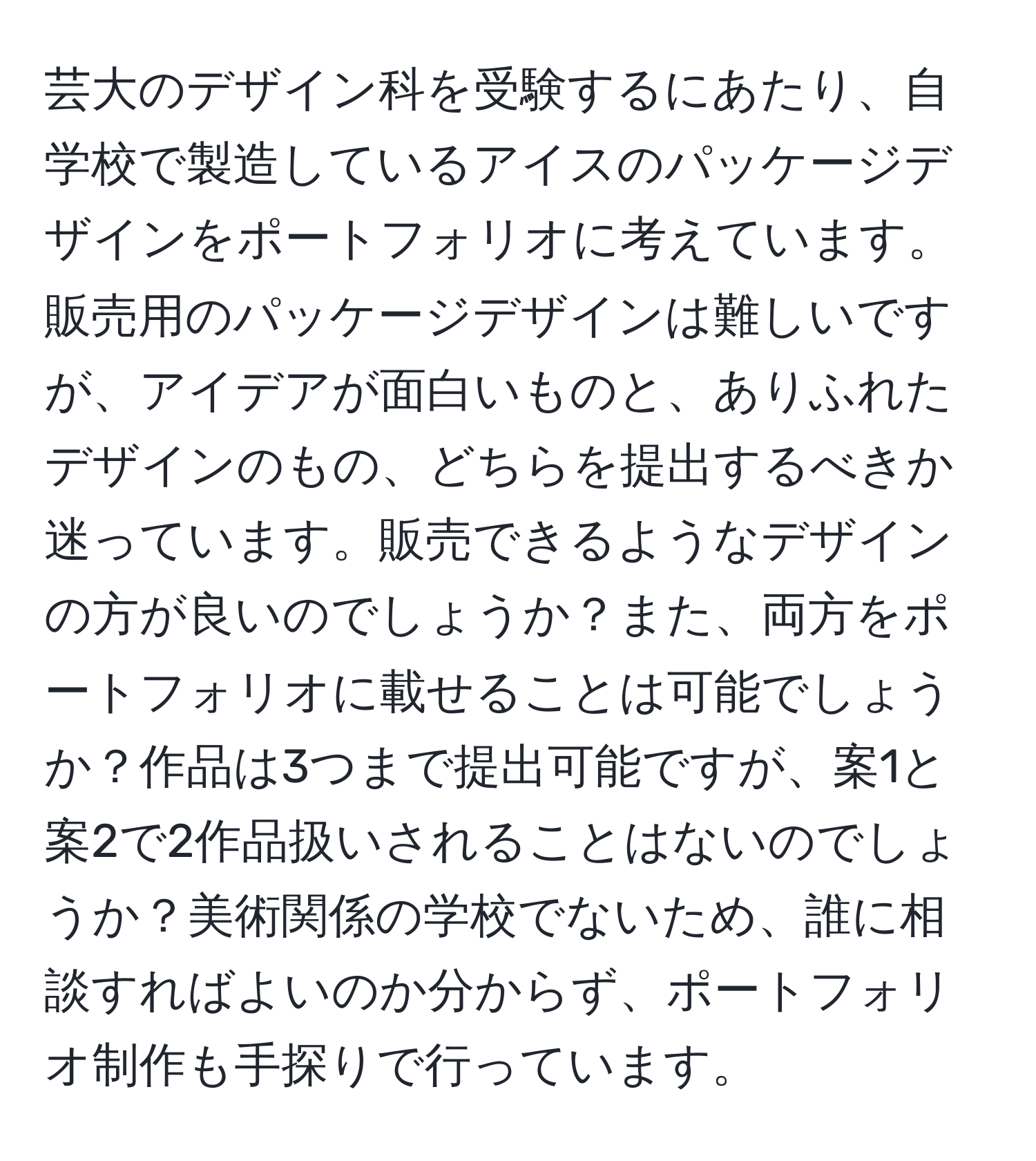 芸大のデザイン科を受験するにあたり、自学校で製造しているアイスのパッケージデザインをポートフォリオに考えています。販売用のパッケージデザインは難しいですが、アイデアが面白いものと、ありふれたデザインのもの、どちらを提出するべきか迷っています。販売できるようなデザインの方が良いのでしょうか？また、両方をポートフォリオに載せることは可能でしょうか？作品は3つまで提出可能ですが、案1と案2で2作品扱いされることはないのでしょうか？美術関係の学校でないため、誰に相談すればよいのか分からず、ポートフォリオ制作も手探りで行っています。