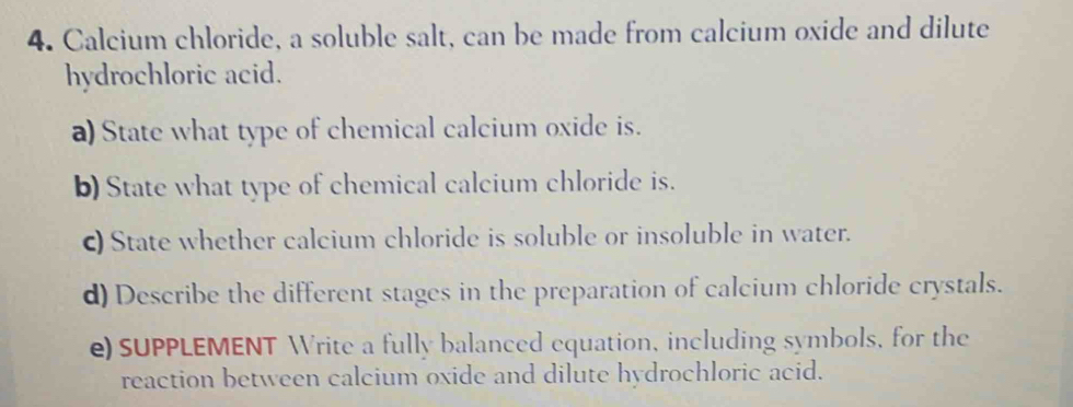 Calcium chloride, a soluble salt, can be made from calcium oxide and dilute 
hydrochloric acid. 
a) State what type of chemical calcium oxide is. 
b) State what type of chemical calcium chloride is. 
c) State whether calcium chloride is soluble or insoluble in water. 
d) Describe the different stages in the preparation of calcium chloride crystals. 
e) SUPPLEMENT Write a fully balanced equation, including symbols, for the 
reaction between calcium oxide and dilute hydrochloric acid.