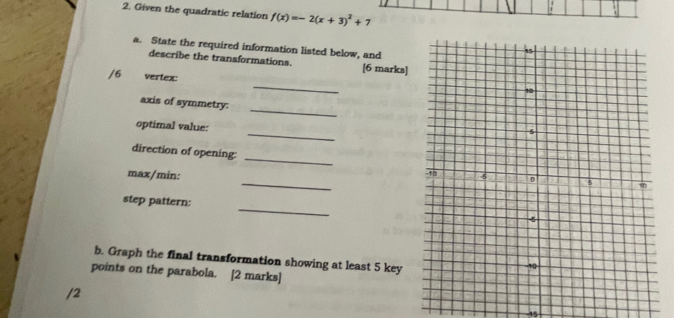 Given the quadratic relation f(x)=-2(x+3)^2+7
a. State the required information listed below, and 
describe the transformations. [6 marks] 
_ 
/6 vertex: 
_ 
axis of symmetry: 
_ 
optimal value: 
direction of opening: __ 
max/min: 
_ 
step pattern: 
b. Graph the final transformation showing at least 5 key 
points on the parabola. [2 marks] 
/2 
-15