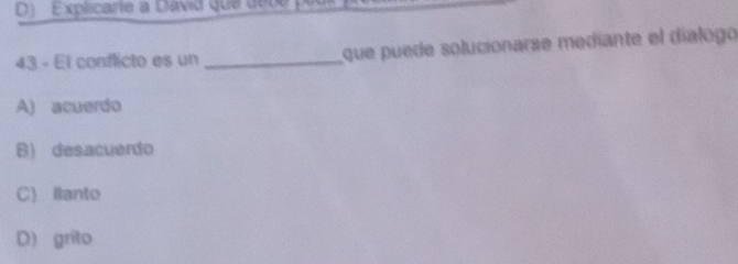 D) Explicarie a David que de c e p 
43 - El conflicto es un _que puede solucionarse mediante el dialogo
A) acuerdo
B) desacuerdo
C) llanto
D) grito