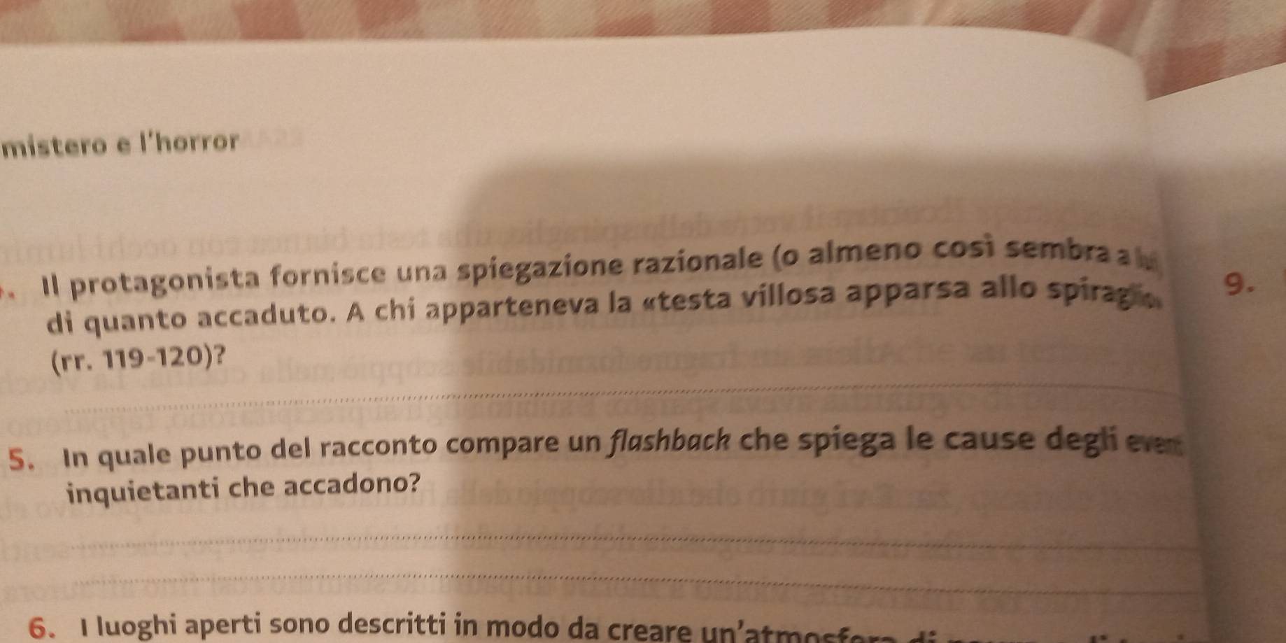 mistero e l'horror 
Il protagonista fornisce una spiegazione razionale (o almeno così sembra a l 
di quanto accaduto. A chi apparteneva la «testa villosa apparsa allo spiraga 9. 
(rr. 119-120)? 
5. In quale punto del racconto compare un fløshback che spiega le cause degli evn 
inquietanti che accadono? 
6. I luoghi aperti sono descritti in modo da creare un'atmosfera