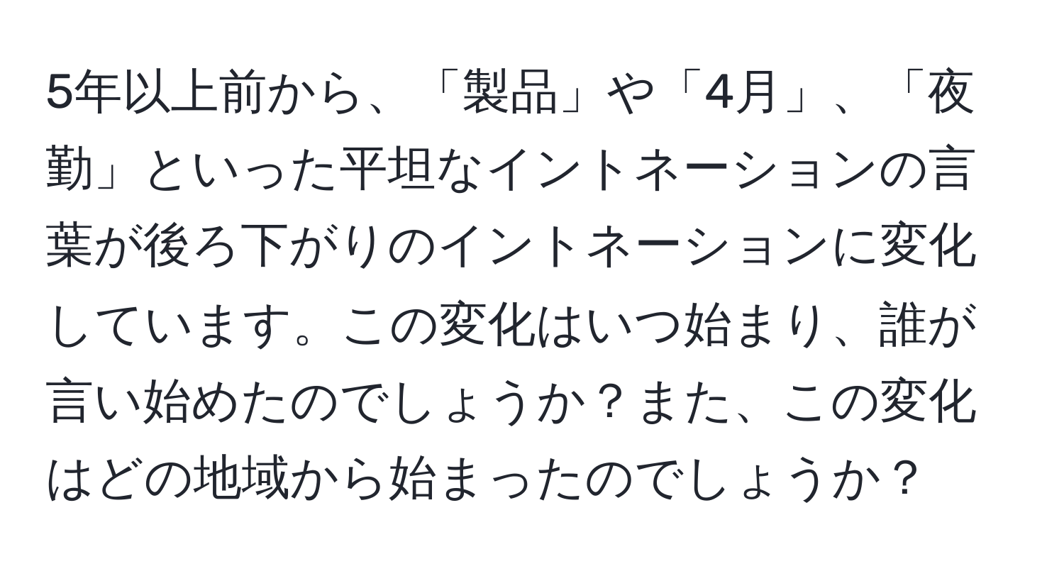 5年以上前から、「製品」や「4月」、「夜勤」といった平坦なイントネーションの言葉が後ろ下がりのイントネーションに変化しています。この変化はいつ始まり、誰が言い始めたのでしょうか？また、この変化はどの地域から始まったのでしょうか？