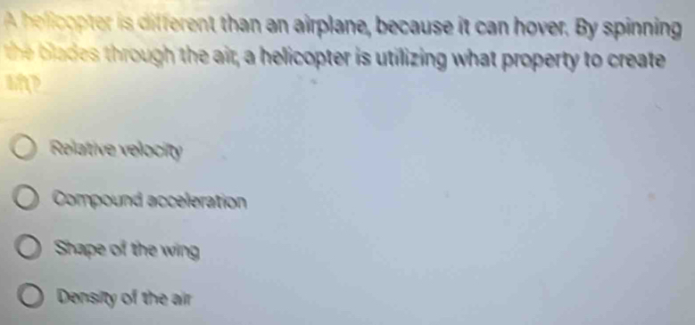 A helicopter is different than an airplane, because it can hover. By spinning
the lades through the air, a helicopter is utilizing what property to create
Relative velocity
Compound acceleration
Shape of the wing
Density of the air