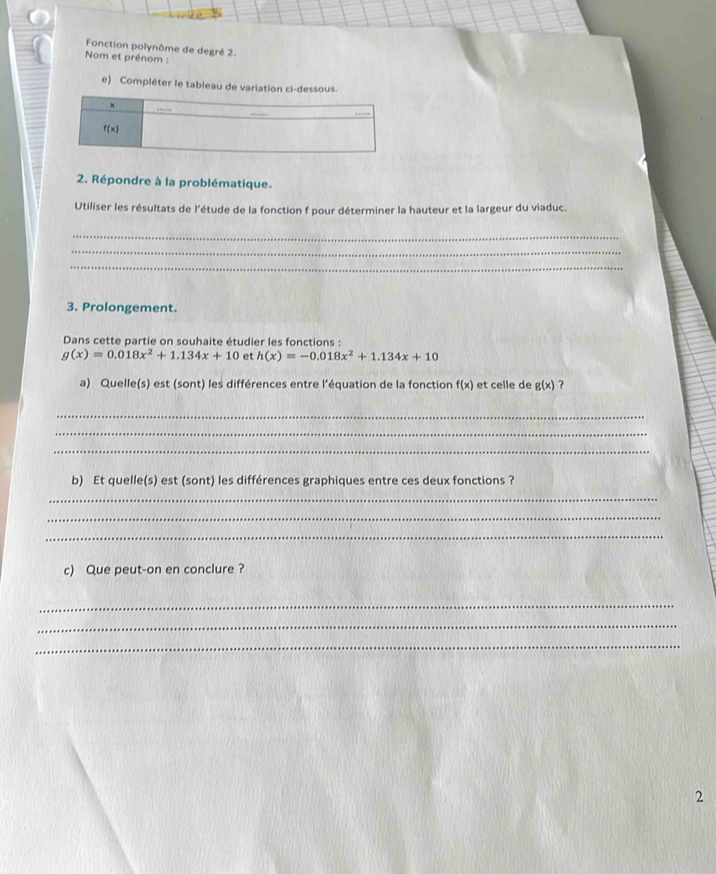 Fonction polynôme de degré 2.
Nom et prénom :
e) Compléter le tableau de variation ci-dessous.
2. Répondre à la problématique.
Utiliser les résultats de l'étude de la fonction f pour déterminer la hauteur et la largeur du viaduc.
_
_
_
3. Prolongement.
Dans cette partie on souhaite étudier les fonctions :
g(x)=0.018x^2+1.134x+10 et h(x)=-0.018x^2+1.134x+10
a) Quelle(s) est (sont) les différences entre l'’équation de la fonction f(x) et celle de g(x) ?
_
_
_
b) Et quelle(s) est (sont) les différences graphiques entre ces deux fonctions ?
_
_
_
c) Que peut-on en conclure ?
_
_
_
2