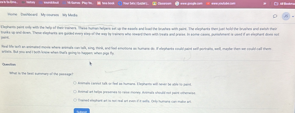 ice Is So Emo... history soundcloud Y8 Games : Play fre... M texa book Your Sets | Quizlet |.. Classroom www.google.com www.youtube.com All Bookma
Home Dashboard My courses My Media
JS
Elephants paint only with the help of their trainers. These human helpers set up the easels and load the brushes with paint. The elephants then just hold the brushes and swish their
trunks up and down. These elephants are guided every step of the way by trainers who reward them with treats and praise. In some cases, punishment is used if an elephant does not
paint.
Real life isn't an animated movie where animals can talk, sing, think, and feel emotions as humans do. If elephants could paint self-portraits, well, maybe then we could call them
artists. But you and I both know when that's going to happen: when pigs fly.
Question
What is the best summary of the passage?
Animals cannot talk or feel as humans. Elephants will never be able to paint.
Animal art helps preserves to raise money. Animals should not paint otherwise.
Trained elephant art is not real art even if it sells. Only humans can make art.
Submit