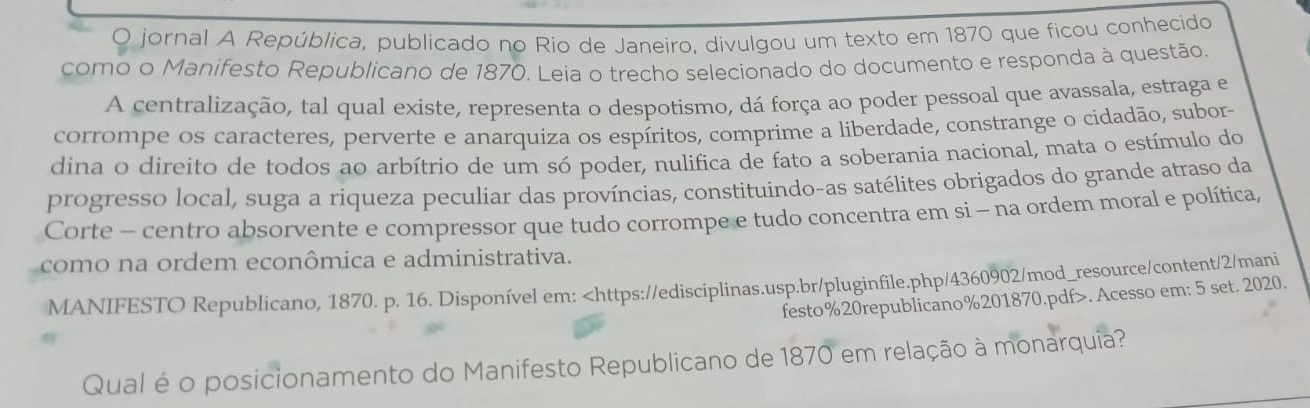 jornal A República, publicado no Rio de Janeiro, divulgou um texto em 1870 que ficou conhecido 
como o Manifesto Republicano de 1870. Leia o trecho selecionado do documento e responda à questão. 
A centralização, tal qual existe, representa o despotismo, dá força ao poder pessoal que avassala, estraga e 
corrompe os caracteres, perverte e anarquiza os espíritos, comprime a liberdade, constrange o cidadão, subor- 
dina o direito de todos ao arbítrio de um só poder, nulifica de fato a soberania nacional, mata o estímulo do 
progresso local, suga a riqueza peculiar das províncias, constituindo-as satélites obrigados do grande atraso da 
Corte - centro absorvente e compressor que tudo corrompe e tudo concentra em si - na ordem moral e política, 
como na ordem econômica e administrativa. 
MANIFESTO Republicano, 1870. p. 16. Disponível em:. Acesso em: 5 set. 2020. 
Qual é o posicionamento do Manifesto Republicano de 1870 em relação à monarquia?