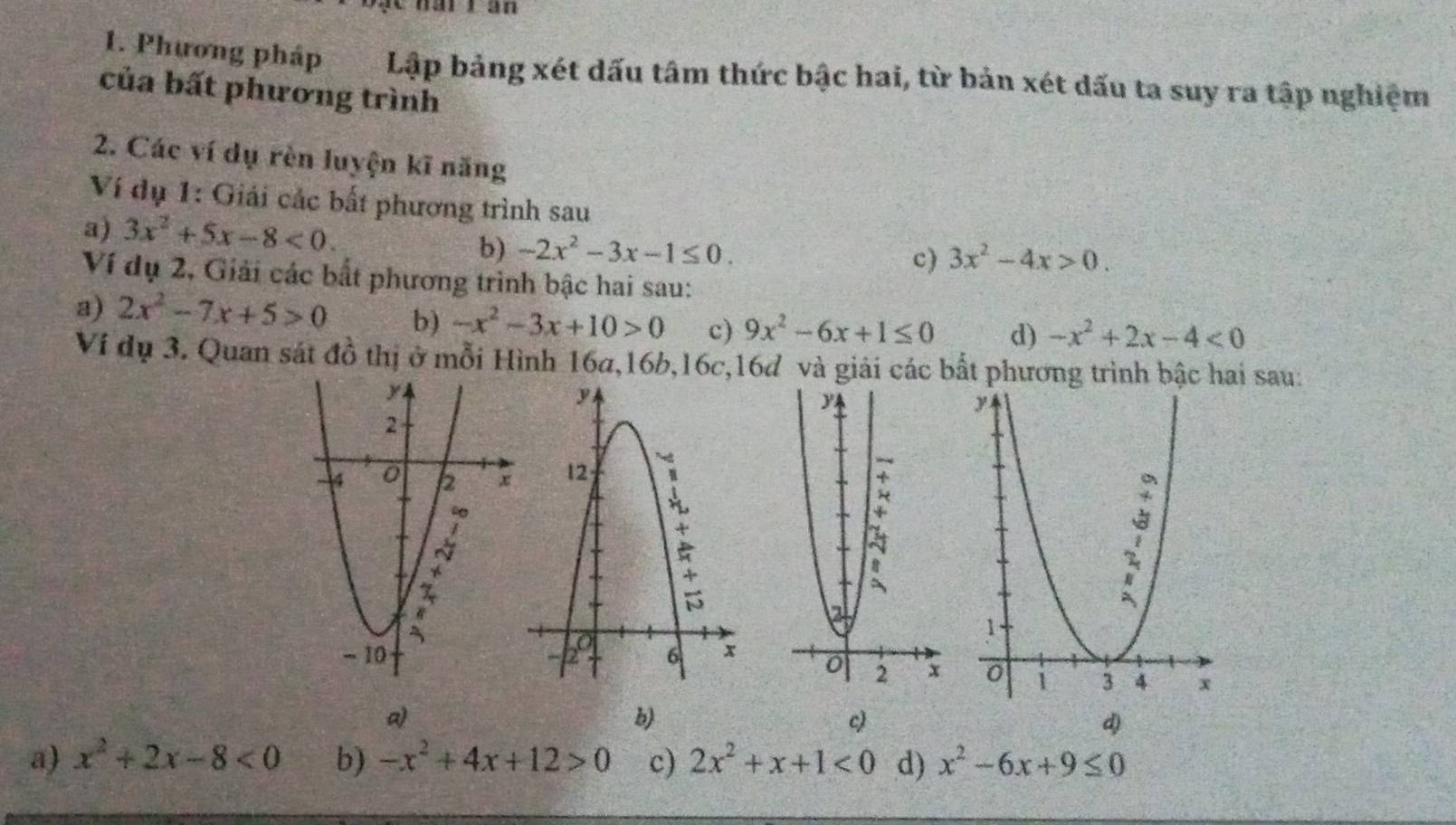 Chat tan 
1. Phương pháp Lập bảng xét dấu tâm thức bậc hai, từ bản xét dấu ta suy ra tập nghiệm 
của bất phương trình 
2. Các ví dụ rèn luyện kĩ năng 
Ví dụ 1: Giải các bất phương trình sau 
a) 3x^2+5x-8<0</tex>. -2x^2-3x-1≤ 0. 
b) 
c) 3x^2-4x>0. 
Ví dụ 2, Giải các bất phương trình bậc hai sau: 
a) 2x^2-7x+5>0 b) -x^2-3x+10>0 c) 9x^2-6x+1≤ 0 d) -x^2+2x-4<0</tex> 
Ví dụ 3. Quan sát đồ thị ở mỗi Hình 16a, 16b, 16c, 16d và giải các bất phương trình bậc hai sau: 
a) 
b) 
c) 
d) 
a) x^2+2x-8<0</tex> b) -x^2+4x+12>0 c) 2x^2+x+1<0</tex> d) x^2-6x+9≤ 0