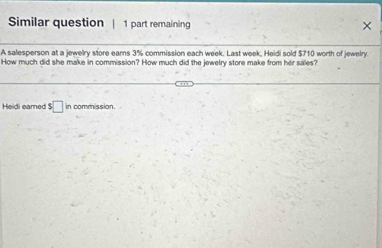 Similar question | 1 part remaining × 
A salesperson at a jewelry store earns 3% commission each week. Last week, Heidi sold $710 worth of jewelry. 
How much did she make in commission? How much did the jewelry store make from her sales? 
Heidi earned $□ in commission.