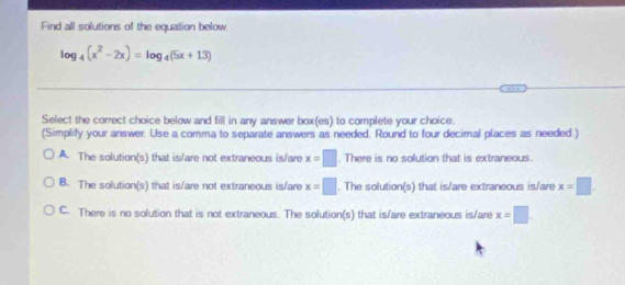 Find all solutions of the equation below.
log _4(x^2-2x)=log _4(5x+13)
Select the correct choice below and fill in any answer box(es) to complete your choice.
(Simplify your answer. Use a comma to separate answers as needed. Round to four decimal places as needed.)
A. The solution(s) that is/are not extraneous is/are x=□. There is no solution that is extraneous.
B. The solution(s) that is/are not extraneous is/are x=□. The solution(s) that is/are extraneous is/are x=□
C. There is no solution that is not extraneous. The solution(s) that is/are extraneous is/are x=□.