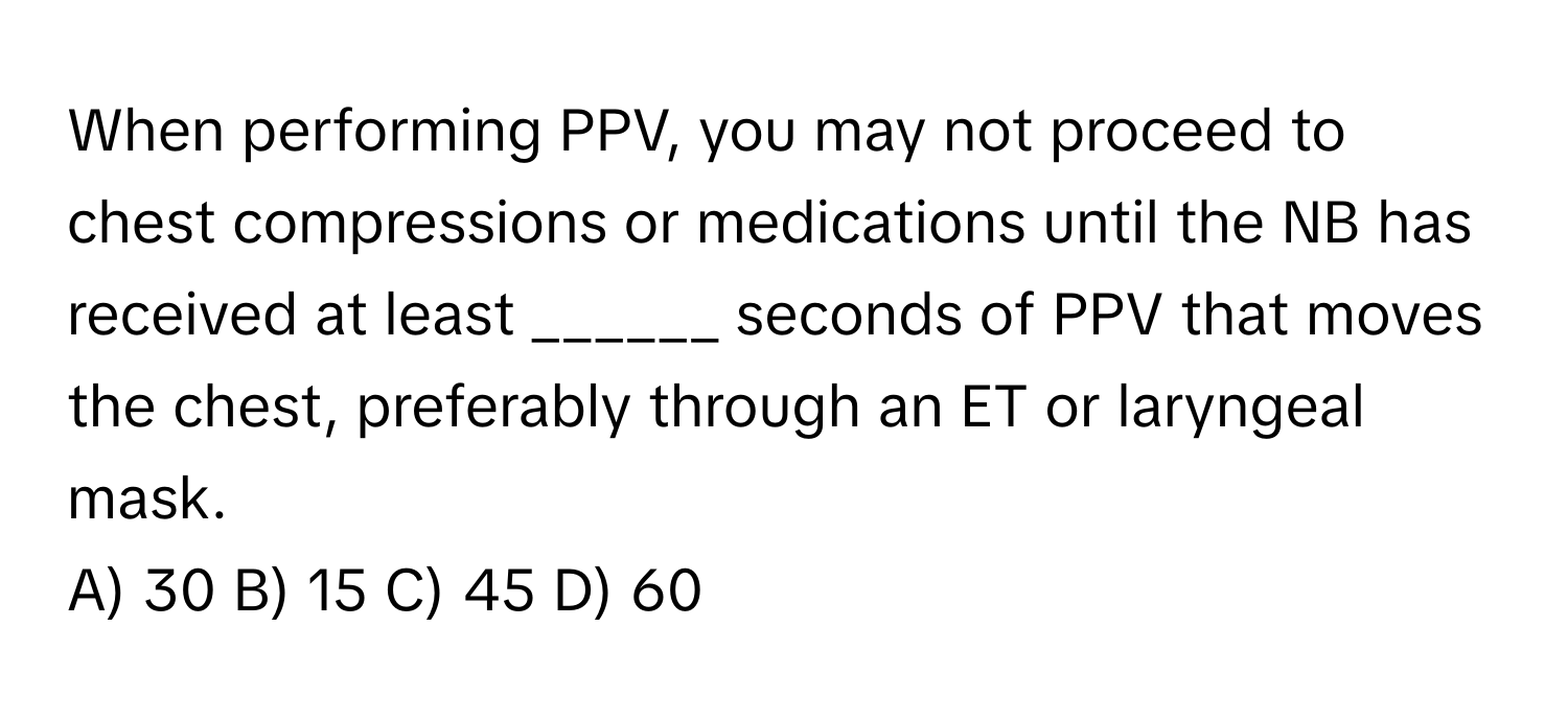 When performing PPV, you may not proceed to chest compressions or medications until the NB has received at least ______ seconds of PPV that moves the chest, preferably through an ET or laryngeal mask.

A) 30 B) 15 C) 45 D) 60