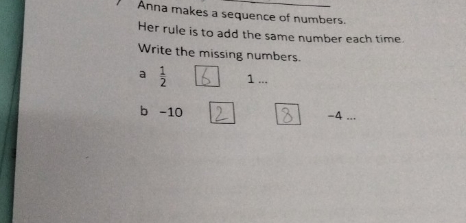 Anna makes a sequence of numbers. 
Her rule is to add the same number each time. 
Write the missing numbers. 
a  1/2  1... 
b -10
-4