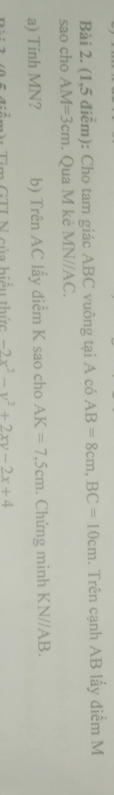 (1,5 điểm): Cho tam giác ABC vuông tại A có AB=8cm, BC=10cm. Trên cạnh AB lấy điểm M
sao cho AM=3cm. Qua M kẻ MN//AC. 
a) Tính MN? b) Trên AC lấy điểm K sao cho AK=7,5cm. Chứng minh KN//AB. 
. A Tìm GTI N của biểu thức -2x^2-y^2+2xy-2x+4