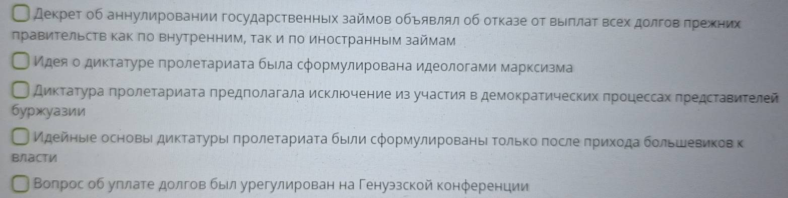 декрет об аннулировании государственньх займов обьявлял οб отказе от выллаτ всех долговδπрежених 
лравительств как πо внутренним, так и πо иностранным займам 
Идеяοо диктатуре πролетариаτа быιла сφормулирована идеологами марксизма 
Диκτаατура πролеτариаτа πредполагала исключение изучастия в демоκратических πроцессах πредсΤавиΤелей 
буржуазии 
Идейηьее основьΙ диκτаτурыι πрοлеτариаτа быιли сφормулированье Τοлько πосле πрихοда большевикев κ 
власти 
Вопрос об углате долговбыл урегулирован на Генуэзской конφеренции