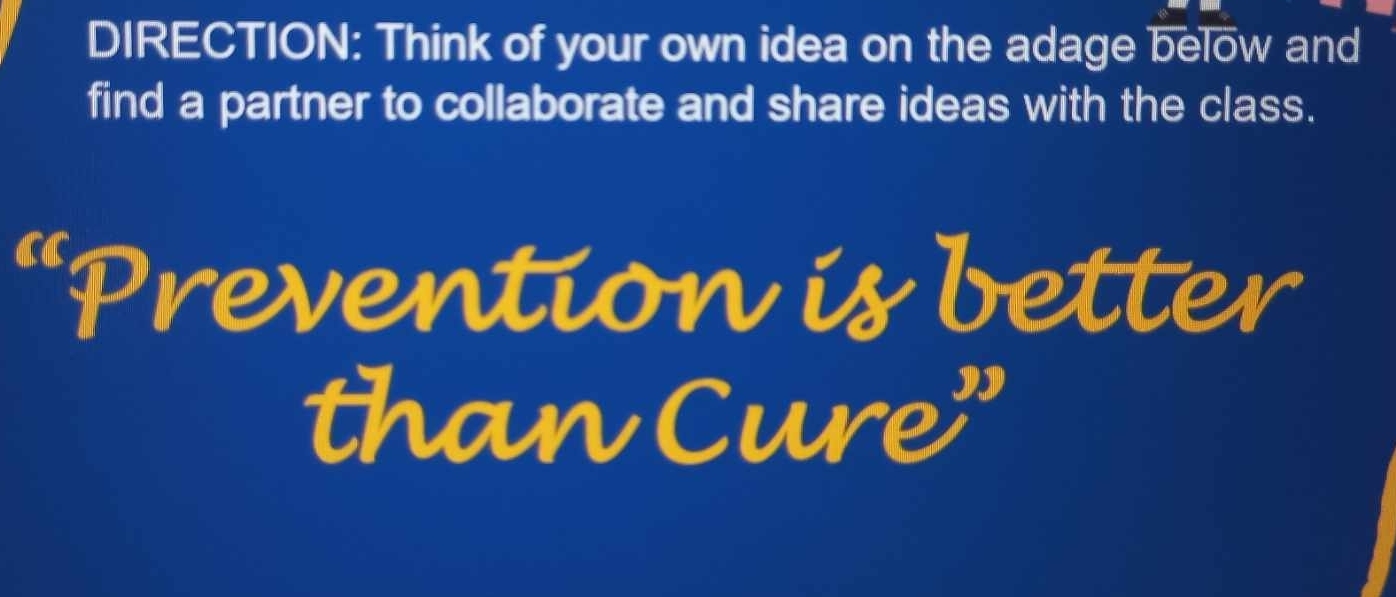 DIRECTION: Think of your own idea on the adage below and 
find a partner to collaborate and share ideas with the class. 
Prevention is better 
than Cure"