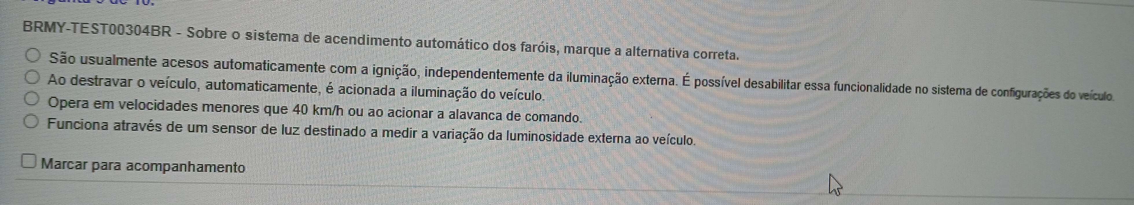 BRMY-TEST00304BR - Sobre o sistema de acendimento automático dos faróis, marque a alternativa correta.
São usualmente acesos automaticamente com a ignição, independentemente da iluminação externa. É possível desabilitar essa funcionalidade no sistema de configurações do veículo
Ao destravar o veículo, automaticamente, é acionada a iluminação do veículo.
Opera em velocidades menores que 40 km/h ou ao acionar a alavanca de comando.
Funciona através de um sensor de luz destinado a medir a variação da luminosidade externa ao veículo
Marcar para acompanhamento