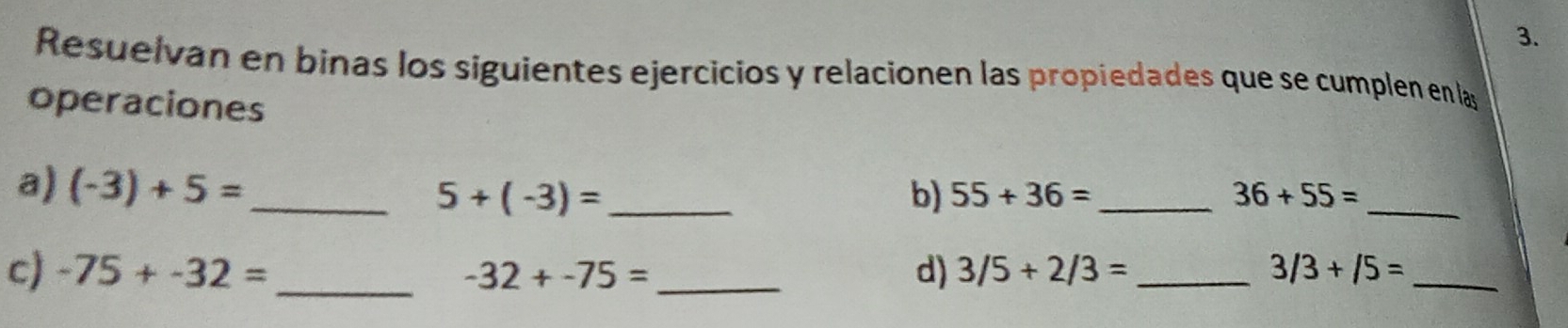 Resuelvan en binas los siguientes ejercicios y relacionen las propiedades que se cumplen en las 
operaciones 
a) (-3)+5= _ 5+(-3)= _ b) 55+36= _ 36+55= _ 
c) -75+-32= _ -32+-75= _d) 3/5+2/3= _ 3/3+/5= _