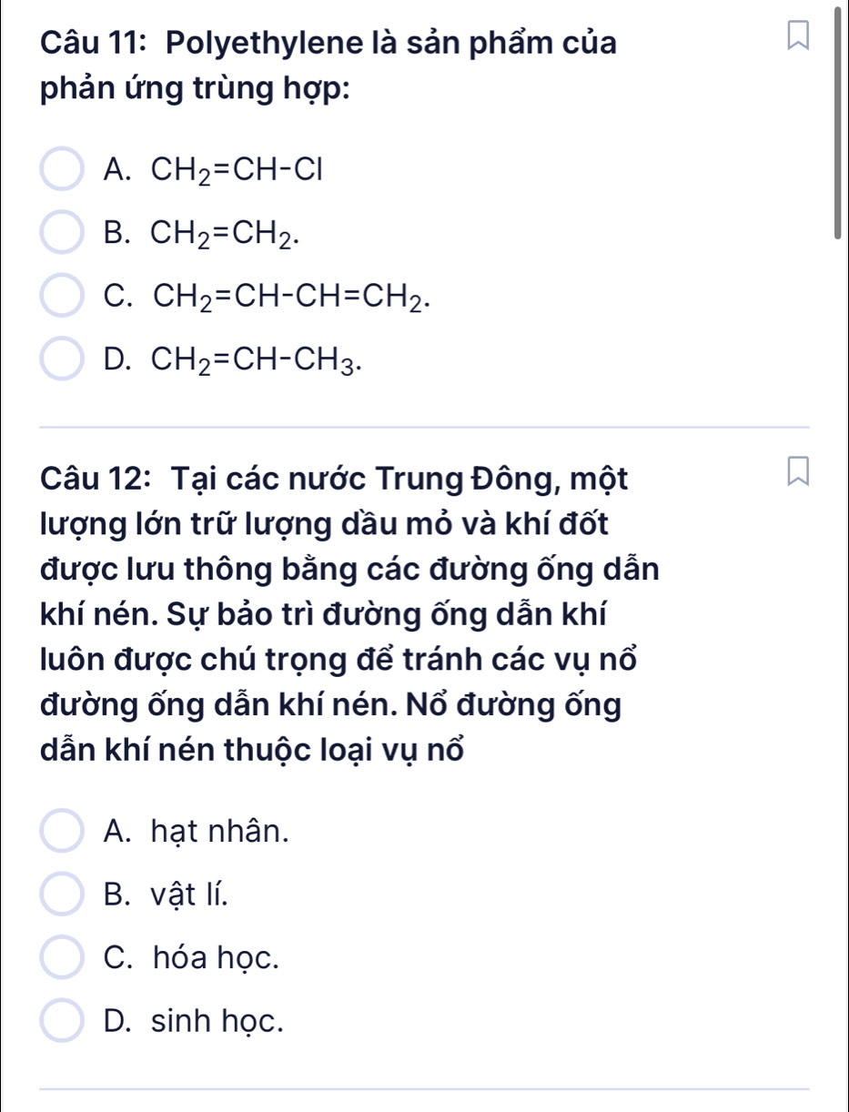 Polyethylene là sản phẩm của
phản ứng trùng hợp:
A. CH_2=CH-Cl
B. CH_2=CH_2.
C. CH_2=CH-CH=CH_2.
D. CH_2=CH-CH_3. 
Câu 12: Tại các nước Trung Đông, một
lượng lớn trữ lượng dầu mỏ và khí đốt
được lưu thông bằng các đường ống dẫn
khí nén. Sự bảo trì đường ống dẫn khí
luôn được chú trọng để tránh các vụ nổ
đường ống dẫn khí nén. Nổ đường ống
dẫn khí nén thuộc loại vụ nổ
A. hạt nhân.
B. vật lí.
C. hóa học.
D. sinh học.