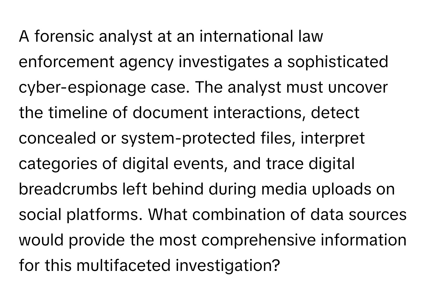 A forensic analyst at an international law enforcement agency investigates a sophisticated cyber-espionage case. The analyst must uncover the timeline of document interactions, detect concealed or system-protected files, interpret categories of digital events, and trace digital breadcrumbs left behind during media uploads on social platforms. What combination of data sources would provide the most comprehensive information for this multifaceted investigation?