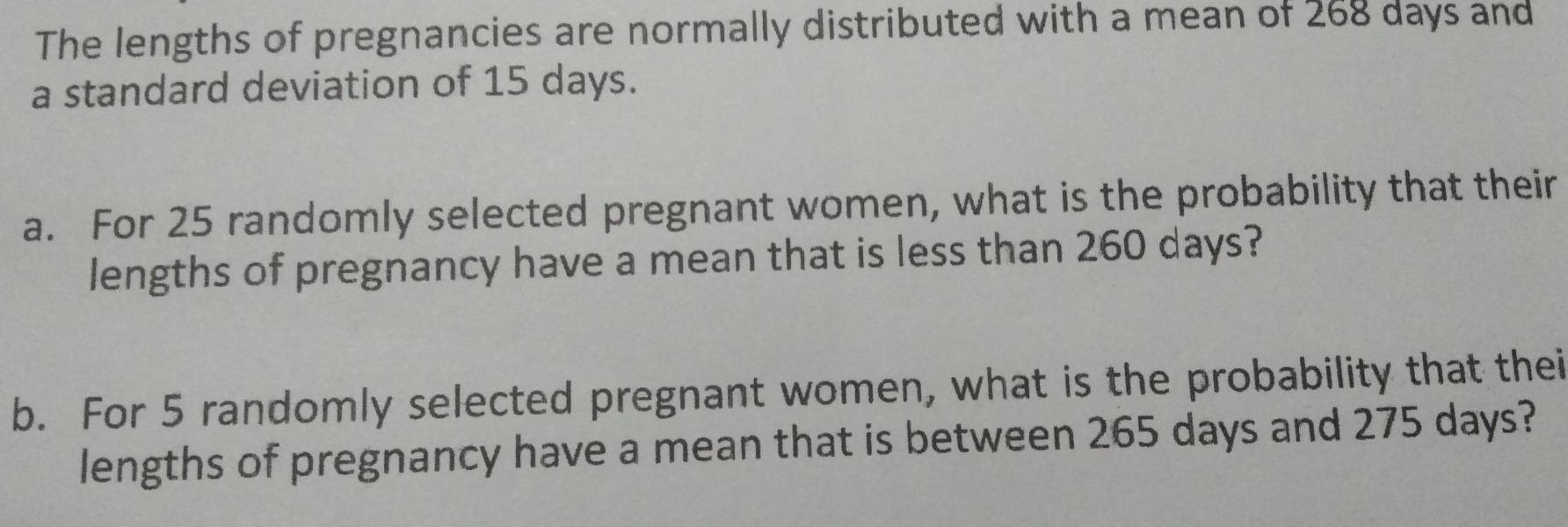 The lengths of pregnancies are normally distributed with a mean of 268 days and 
a standard deviation of 15 days. 
a. For 25 randomly selected pregnant women, what is the probability that their 
lengths of pregnancy have a mean that is less than 260 days? 
b. For 5 randomly selected pregnant women, what is the probability that thei 
lengths of pregnancy have a mean that is between 265 days and 275 days?