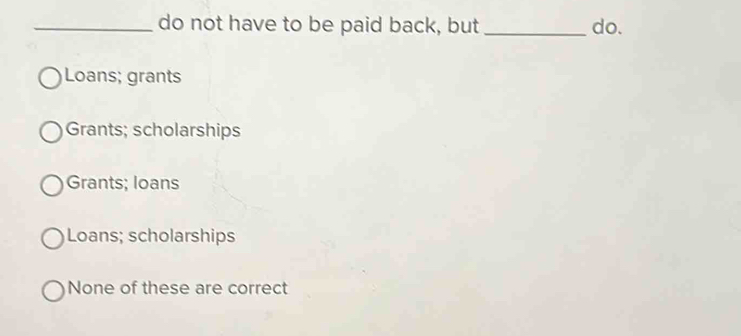 do not have to be paid back, but _do.
Loans; grants
Grants; scholarships
Grants; loans
Loans; scholarships
None of these are correct