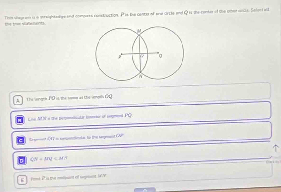 This diagram is a straightedge and compass construction. P is the center of one circle and Q is the center of the other circle. Select all
the true statements.
A The length . PO is the same as the length OQ.
Line MN is the perpondicular binector of segment PQ.
Segment QO is perpendicular to the sagment O. P
D QN+MQ
Clack in
E Font P is the mdpuint of sagment MN