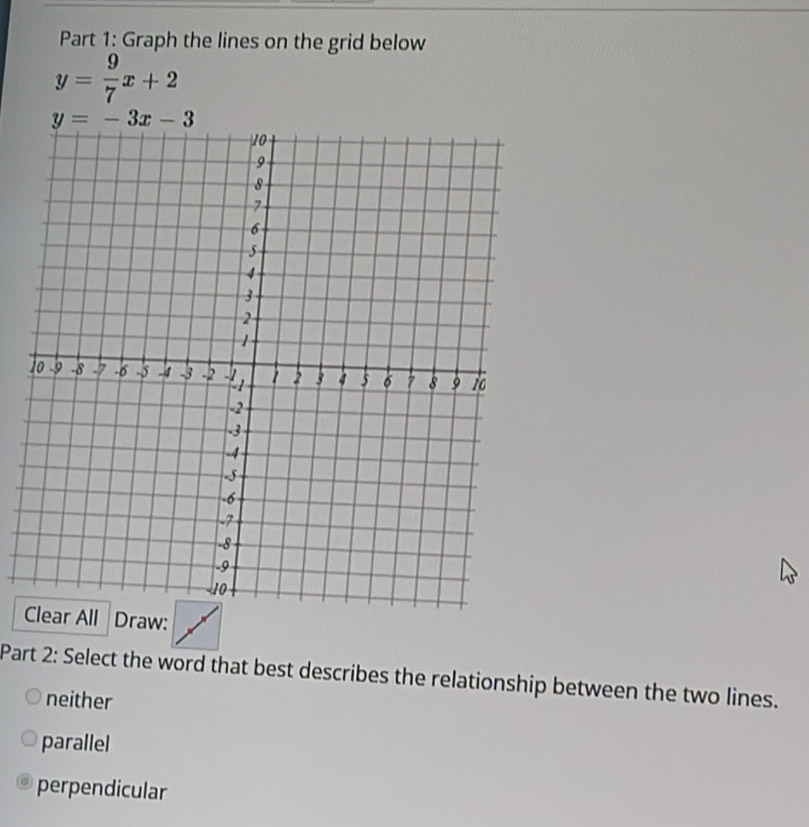 Graph the lines on the grid below
y= 9/7 x+2
y=-3x-3
Draw:
Part 2: Select the word that best describes the relationship between the two lines.
neither
parallel
perpendicular