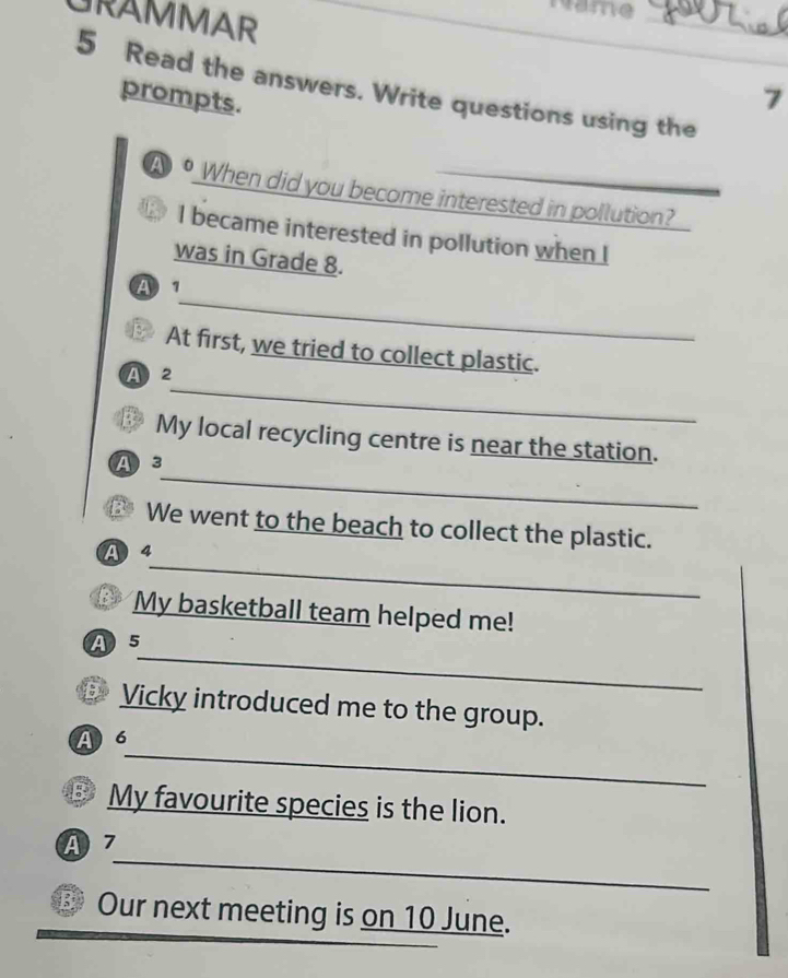 Name
GRAMMAR
_
_
5 Read the answers. Write questions using the
prompts.
7
A • When did you become interested in pollution?
I became interested in pollution when [
was in Grade 8.
_
A 
B At first, we tried to collect plastic.
_
A 2
3 My local recycling centre is near the station.
_
A 3
We went to the beach to collect the plastic.
_
A 4
B My basketball team helped me!
_
A 5
50 Vicky introduced me to the group.
_
A 6
③ My favourite species is the lion.
_
A 7
B Our next meeting is on 10 June.