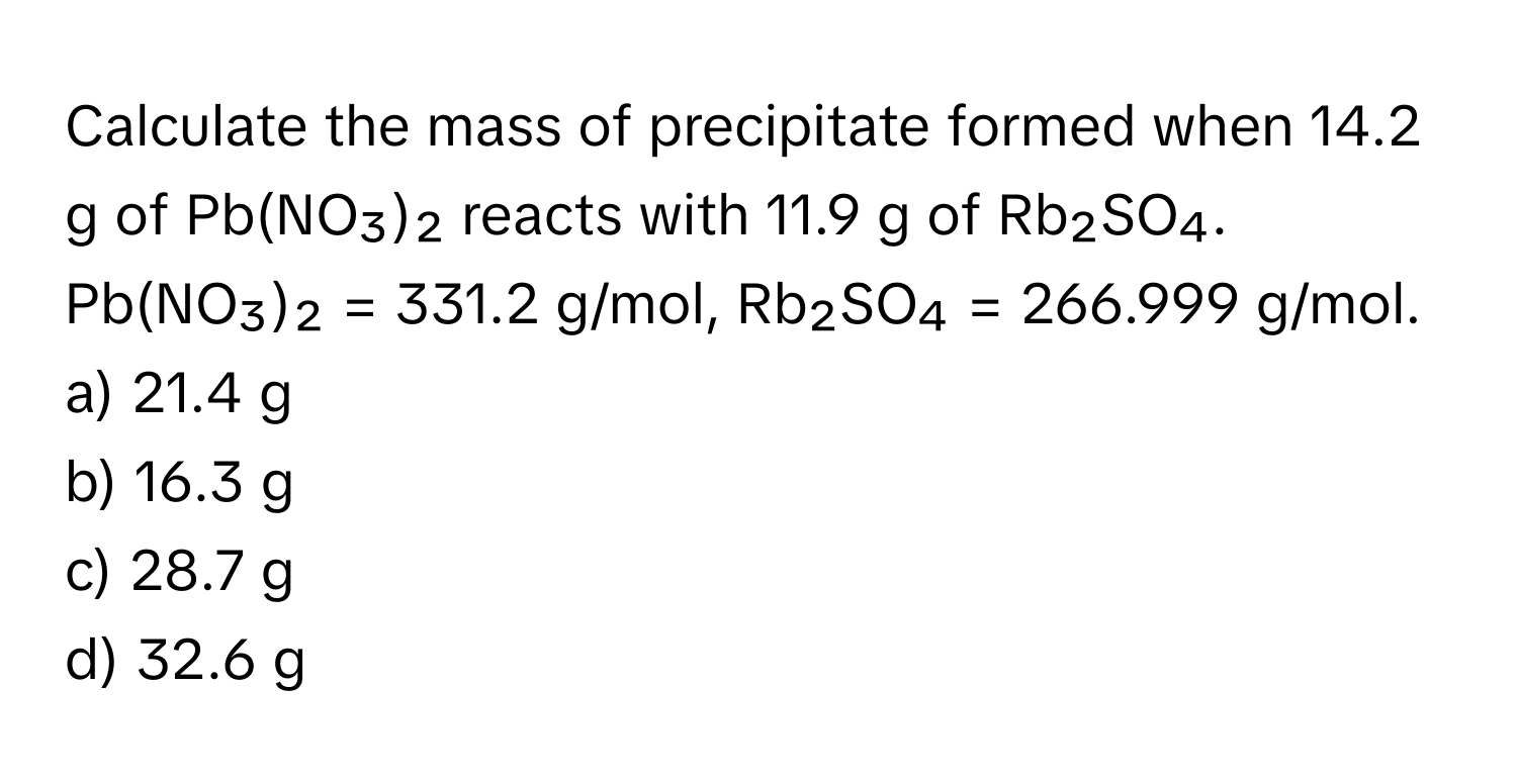 Calculate the mass of precipitate formed when 14.2 g of Pb(NO₃)₂ reacts with 11.9 g of Rb₂SO₄. 

Pb(NO₃)₂ = 331.2 g/mol, Rb₂SO₄ = 266.999 g/mol. 
a) 21.4 g 
b) 16.3 g 
c) 28.7 g 
d) 32.6 g