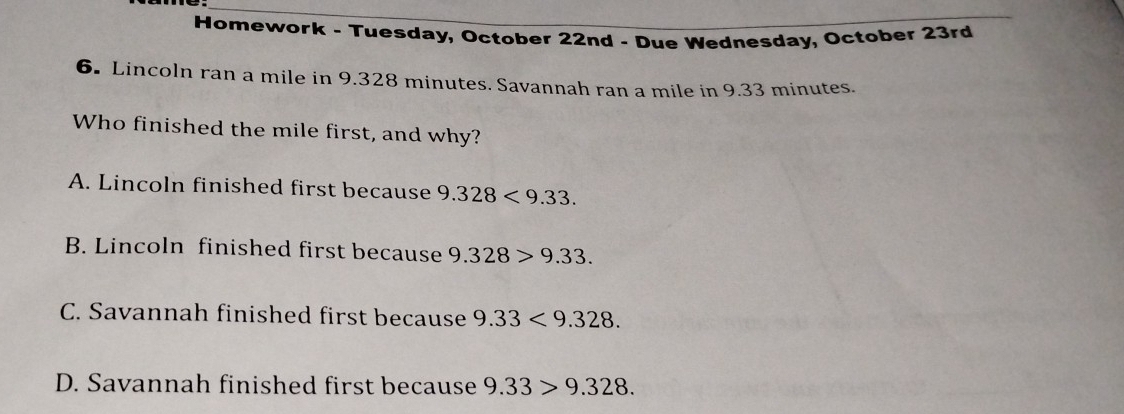 Homework - Tuesday, October 22nd - Due Wednesday, October 23rd
6. Lincoln ran a mile in 9.328 minutes. Savannah ran a mile in 9.33 minutes.
Who finished the mile first, and why?
A. Lincoln finished first because 9.328<9.33.
B. Lincoln finished first because 9.328>9.33.
C. Savannah finished first because 9.33<9.328.
D. Savannah finished first because 9.33>9.328.