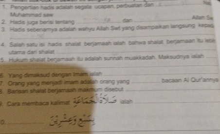 Pengartian hadis adalah segala ucapan, perbuatan dan_ 
Muhammad saw Alliai Su 
2. Hadis juga berisi tentang _dan_ 
_ 
3. Hadis sebenamya adalah wahyu Allah Set yang disampaikan langsung kepad, 
4. Saliah satu isi hadis shalat berjamaah iallah bahwa shallat berjarmaan itu lebt 
ulama dari shalat 
_ 
_ 
5. Hukum shalat berjamaah itu adaah sunnah muakkadah. Maksudnya ialah_ 
6. Yang dimaksud dengan Imam ialah_ 
7. Orang yang menjadi imam adalah orang yang _bacaan All Qur'anmya 
8. Barisan shalal berjamaah makmum disebut_ 
9. Cara membaca kalimat iaiiah_ 
_0