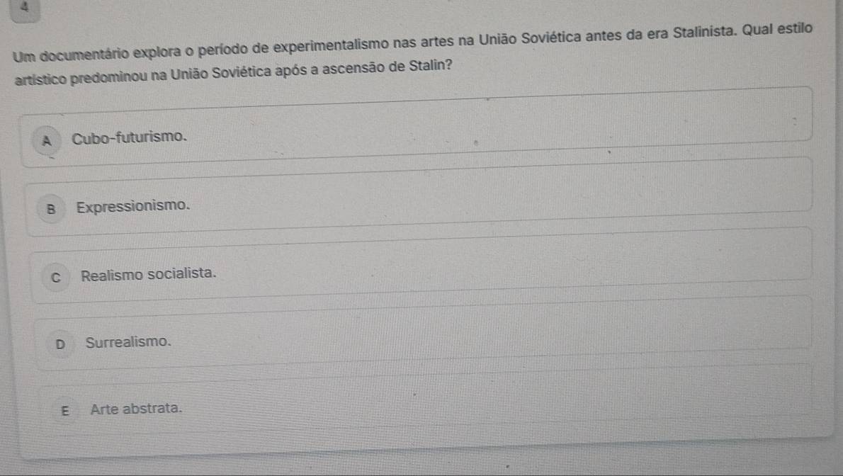 Um documentário explora o período de experimentalismo nas artes na União Soviética antes da era Stalinista. Qual estilo
artístico predominou na União Soviética após a ascensão de Stalin?
A Cubo-futurismo.
B Expressionismo.
c Realismo socialista.
D Surrealismo.
E Arte abstrata.