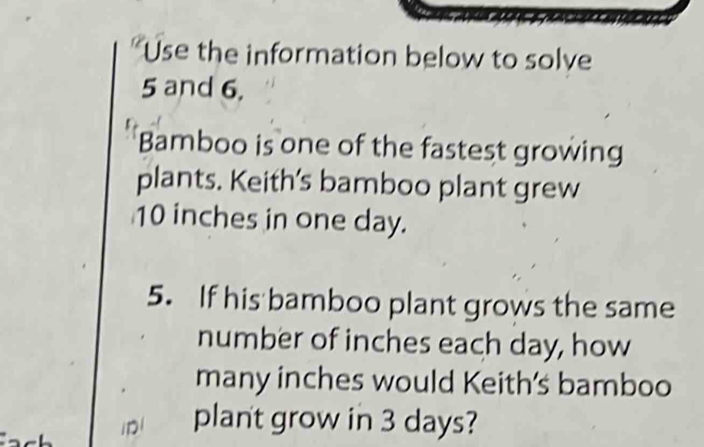 Use the information below to solve
5 and 6. 
Bamboo is one of the fastest growing 
plants. Keith’s bamboo plant grew
10 inches in one day. 
5. If his bamboo plant grows the same 
number of inches each day, how 
many inches would Keith's bamboo 
plant grow in 3 days?