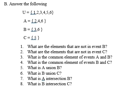 Answer the following
U= 1,2,3,4,5,6
A= 2,4,6
B= 3,6
C=_ _  5
1. What are the elements that are not in event B? 
2. What are the elements that are not in event C? 
3. What is the common element of events A and B? 
4. What is the common element of events B and C? 
5. What is A union B? 
6. What is B union C? 
7. What is A intersection B? 
8. What is B intersection C?