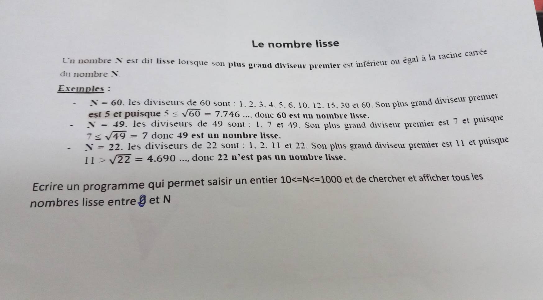 Le nombre lisse 
Un nombre N est dit lisse lorsque son plus grand diviseur premier est inférieur ou égal à la racine carrée 
du nombre X. 
Exeiples :
N=60. les diviseurs de 60 sont : 1. 2. 3. 4 5. 6. 10 12. 15. 30 et 60. Son plus grand diviseur premier 
est 5 et puisque 5≤ sqrt(60)=7.746.... donc 60 est un nombre lisse.
N=49. les diviseurs de 49 sont : 1, 7 et 49. Son plus grand diviseur premier est 7 et puisque
7≤ sqrt(49)=7 donc 49 est un nombre lisse.
N=22 les diviseurs de 22 sont : 1. 2. 11 et 22. Son plus grand diviseur premier est 11 et puisque
11>sqrt(22)=4.690..., donc 22 n’est pas un nombre lisse. 
Ecrire un programme qui permet saisir un entier 10 et de chercher et afficher tous les 
nombres lisse entre€ et N