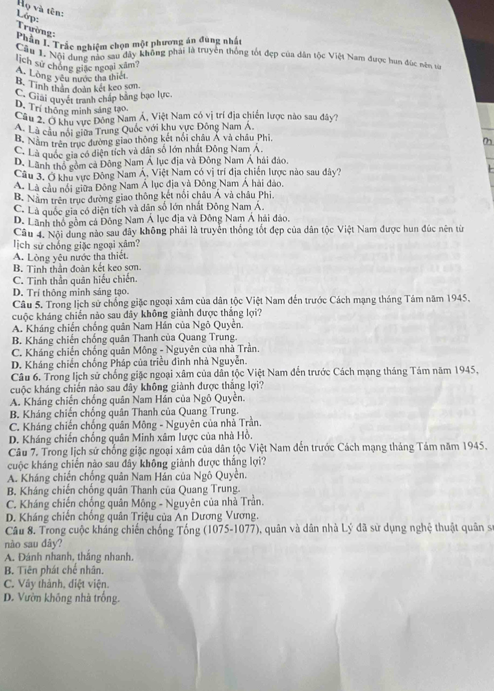 Họ và tên:
Lớp: Trường:
Phần I. Trắc nghiệm chọn một phương án đùng nhất
Câu 1. Nội dung nào sau đây không phải là truyền thống tốt đẹp của dân tộc Việt Nam được hun đúc nên từ
lịch sử chống giặc ngoại xâm?
A. Lòng yêu nước tha thiết,
B. Tinh thần đoàn kết keo sơn.
C. Giải quyết tranh chấp bằng bạo lực.
D. Trí thông minh sáng tạo.
Câu 2. Ở khu vực Đông Nam Á, Việt Nam có vị trí địa chiến lược nào sau đây?
A. Là cầu nổi giữa Trung Quốc với khu vực Đông Nam Á,
B. Nằm trên trục đường giao thông kết nối châu Á và châu Phi
C. Là quốc gia có diện tích và dân số lớn nhất Đông Nam Á.
D. Lãnh thổ gồm cả Đông Nam Á lục địa và Đông Nam Á hải đảo.
Câu 3. Ở khu vực Đông Nam Á, Việt Nam có vị trí địa chiến lược nào sau đây?
A. Là cầu nổi giữa Đông Nam Á lục địa và Đông Nam Á hải đảo.
B. Nằm trên trục đường giao thông kết nối châu Á và châu Phi.
C. Là quốc gia có diện tích và dân số lớn nhất Đông Nam Á.
D. Lãnh thổ gồm cả Đông Nam Á lục địa và Đông Nam Á hải đảo.
Câu 4. Nội dung nào sau đây không phải là truyền thống tốt đẹp của dân tộc Việt Nam được hun đúc nên từ
lịch sử chống giặc ngoại xâm?
A. Lòng yêu nước tha thiết.
B. Tinh thần đoàn kết keo sơn.
C. Tinh thần quân hiếu chiến.
D. Trí thông minh sáng tạo.
Câu 5. Trong lịch sử chống giặc ngoại xâm của dân tộc Việt Nam đến trước Cách mạng tháng Tám năm 1945,
cuộc kháng chiến nào sau đây không giành được thắng lợi?
A. Kháng chiến chống quân Nam Hán của Ngô Quyền.
B. Kháng chiến chống quân Thanh của Quang Trung.
C. Kháng chiến chống quân Mông - Nguyên của nhà Trần.
D. Kháng chiến chống Pháp của triều đình nhà Nguyễn.
Câu 6. Trong lịch sử chống giặc ngoại xâm của dân tộc Việt Nam đến trước Cách mạng tháng Tám năm 1945,
cuộc kháng chiến nào sau đây không giành được thắng lợi?
A. Kháng chiến chống quân Nam Hán của Ngô Quyền.
B. Kháng chiến chống quân Thanh của Quang Trung.
C. Kháng chiến chống quân Mông - Nguyên của nhà Trần.
D. Kháng chiến chống quân Minh xâm lược của nhà Hồ.
Câu 7. Trong lịch sử chống giặc ngoại xâm của dân tộc Việt Nam dến trước Cách mạng tháng Tám năm 1945.
cuộc kháng chiến nào sau đây không giành được thắng lợi?
A. Kháng chiến chống quân Nam Hán của Ngô Quyền.
B. Kháng chiến chống quân Thanh của Quang Trung.
C. Kháng chiến chống quân Mông - Nguyên của nhà Trần.
D. Kháng chiến chống quân Triệu của An Dương Vương.
Câu 8. Trong cuộc kháng chiến chống Tống (1075-1077), quân và dân nhà Lý đã sử dụng nghệ thuật quân sự
nào sau dây?
A. Đánh nhanh, thắng nhanh.
B. Tiên phát chế nhân.
C. Vây thành, diệt viện.
D. Vườn không nhà trống.