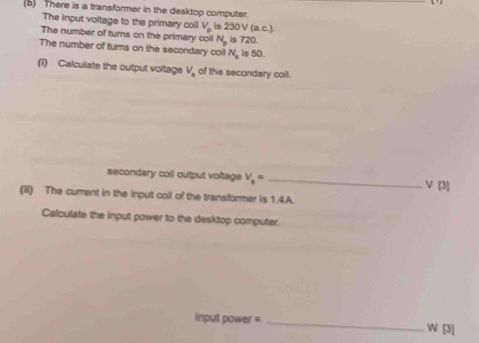 There is a transformer in the desktop computer. 
The input voltage to the primary coil V_p is 23 0V(a.c.)
The number of turns on the primary coil N_p is 720. 
The number of turns on the secondary coil N_s is 50. 
(1) Calculate the output voltage V_0 of the secondary coil. 
secondary coil output voltage V_b= _
V [3] 
(iI) The current in the input coll of the transformer is 1.4.A. 
Calculate the input power to the desktop computer.
input power = _ W [3]