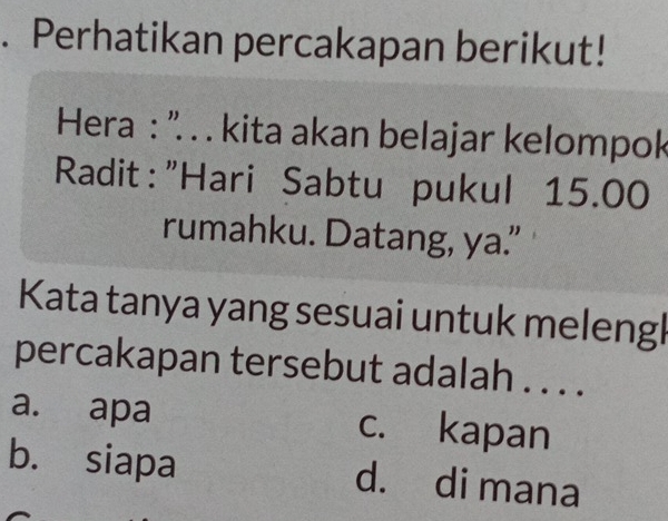 Perhatikan percakapan berikut!
Hera : ''. . . kita akan belajar kelompok
Radit:"Hari Sabtu pukul 15.00
rumahku. Datang, ya.”
Kata tanya yang sesuai untuk melengl
percakapan tersebut adalah . . . .
a. apa c. kapan
b. siapa d. di mana