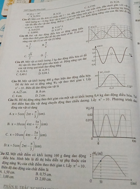 D. 0.2J.
C. 0,1591.
TH THPT Nguyễn Hữu Cánh
Hảy xác định động năng của con lác khi đi ựa a=0. 0 5rad và buởng lây khô
Cầu 47. Một com lắc đơn có chicu dài A. 0.20 18 B, 0,3J. l-lm *  đầu trên treo vào trận nhà, đầu dưới gần với vật v
trí có alpha =30°
văn tóc đầu cho vật dạo động, Biết m=0.1kg Keo vật m khi vị trí cần bằng một góc
khổi Lượng g=10m/s^2
Bài
alpha =0.04 rad 9.10^(-4)J.
B.
Vị drí A. 0,01 ∠ J. D.
C. 0,009J
o Cầu 48 Hai vật đạo động điều bòa có động năng biể 9.10^4J Tỉ số c
thiên theo thời gian như đô thị như hình về b°
năng của vật (1) so với vật (2) bảng
A  3/2 · B  9/4 .
B
C.  sqrt(6)/2 . D.  2/3 .
Câu 49. Một vật có khổi lượng 2 kg dao động điều hòa có đồ
thị văn tốc theo thời gian như hình vê. Động năng cực đại
A. 0.16 J.  của vật trong quá trình đạo động bằng
B. 4,39 J.
C. 0,40 J. D. 0.04 J.
Câu 50. Một vật khổi lượng 400 g thực hiện đao động điều hòa
Đồ thị bên mô tả động năng Wạ vật theo thời gian t. Lầy
π^2=10 1. Biên độ dao động của vật là
A. 4sqrt(2)cm. B. 8 cm.
C. 4 cm. D. 2 cm.
Câu 51. Đồ thi động năng theo thời gian của một vật có khối lượng 0,4 kg dao động điều hòa. Tạ
thời điểm ban đầu vật đang chuyển động theo chiều dương. Lây π^2=10. Phương trình dạ
động của vật có đạng 
A. x=5cos (2π t+ π /3 )(cm).
B. x=10cos (4π t+ 5π /6 )(cm).
C. x=10cos (4π t- 5π /6 )(cm).
D. x=5cos (2π t- π /3 )(cm).
Câu 52. Một chất điểm có khổi lượng 160 g đang đao độn
điều hòa. Hình bên là đồ thị biêu diễn sự phụ thuộc của
động năng W_2 * của chất điểm theo thời gian t. Lấy π^2=10.
Biên độ đao động của chất điểm là
A. 1,50 cm. B. 0,75 cm.. 3,00 cm. D. 2,00 cm.
pPhÂn II, trắc nghiệm