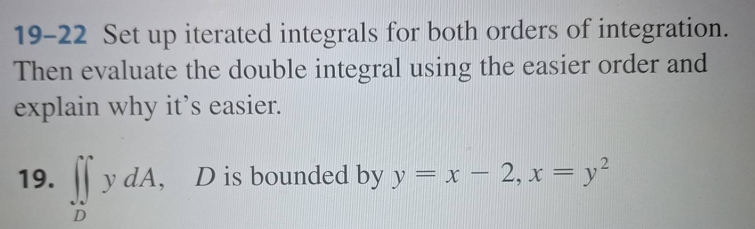 19-22 Set up iterated integrals for both orders of integration. 
Then evaluate the double integral using the easier order and 
explain why it’s easier. 
19. ∈t ∈tlimits _DydA , D is bounded by y=x-2, x=y^2