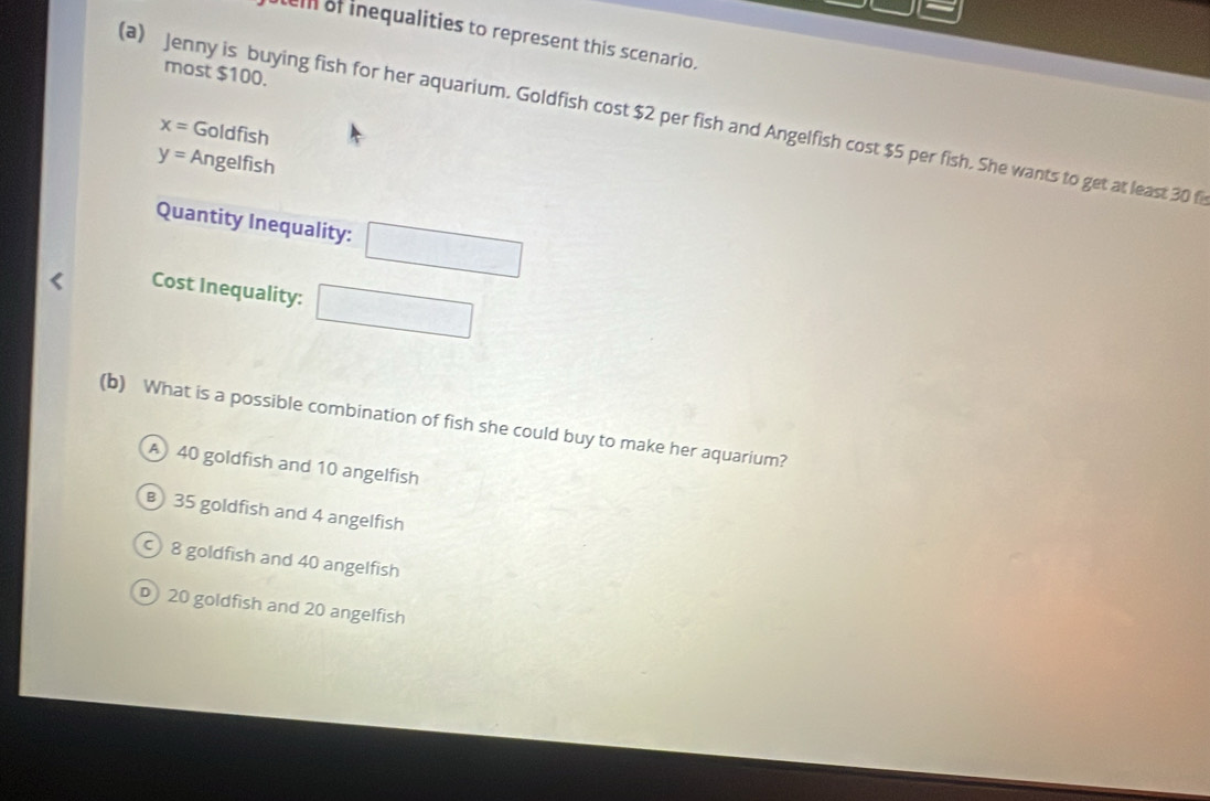 elll of inequalities to represent this scenario.
most $100.
(a) Jenny is buying fish for her aquarium. Goldfish cost $2 per fish and Angelfish cost $5 per fish. She wants to get at least 30 fi x=
Goldfish
y= Angelfish
Quantity Inequality: □ 
Cost Inequality: □ 
(b) What is a possible combination of fish she could buy to make her aquarium?
A 40 goldfish and 10 angelfish
B 35 goldfish and 4 angelfish
8 goldfish and 40 angelfish
D 20 goldfish and 20 angelfish
