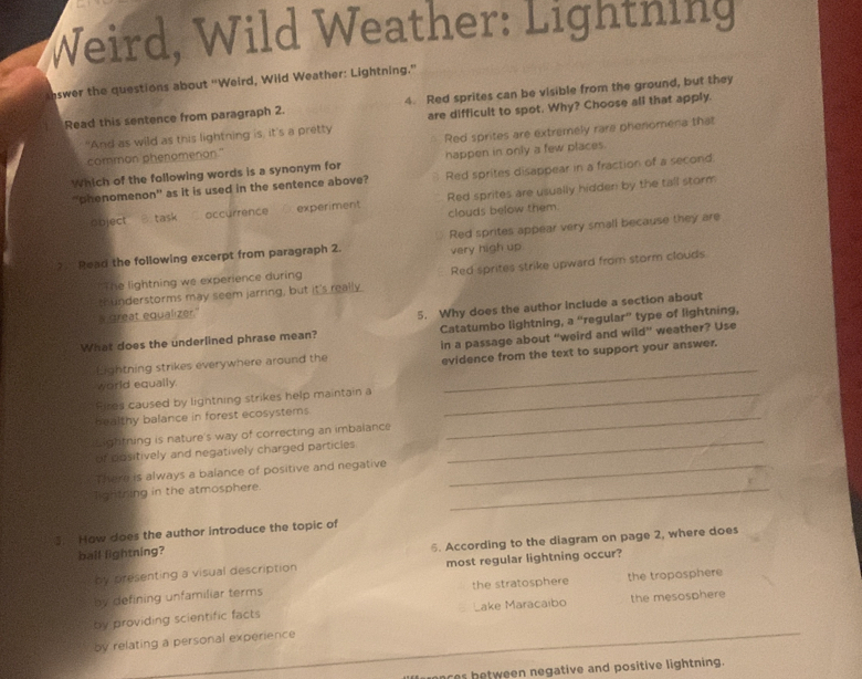 Weird, Wild Weather: Lightning
aswer the questions about “Weird, Wild Weather: Lightning.”
Read this sentence from paragraph 2. 4. Red sprites can be visible from the ground, but they
"And as wild as this lightning is, it's a pretty are difficult to spot. Why? Choose all that apply.
common phenomenon." Red sprites are extremely rare phenomena that
Which of the following words is a synonym for happen in only a few places.
"phenomenon” as it is used in the sentence above? Red sprites disappear in a fraction of a second.
bject B task occurrence experiment Red sprites are usually hidden by the tall storm
clouds below them
2 Read the following excerpt from paragraph 2. Red sprites appear very small because they are
very high up
thunderstorms may seem jarring, but it's really Red sprites strike upward from storm clouds
'The lightning we experience during
s great equalizer."
Catatumbo lightning, a “regular” type of lightning,
What does the underlined phrase mean? 5. Why does the author include a section about
in a passage about “weird and wild” weather? Use
Lightning strikes everywhere around the evidence from the text to support your answer.
world equally.
Rires caused by lightning strikes help maintain a_
_
healthy balance in forest ecosystems_
Lightning is nature's way of correcting an imbalance
of dositively and negatively charged particles
There is always a balance of positive and negative_
_
lighthing in the atmosphere.
_
3. How does the author introduce the topic of
bail lightning?
5. According to the diagram on page 2, where does
by presenting a visual description most regular lightning occur?
by defining unfamiliar terms the stratosphere the tropasphere
by providing scientific facts Lake Maracaibo the mesosphere
by relating a personal experience
ces between negative and positive lightning.