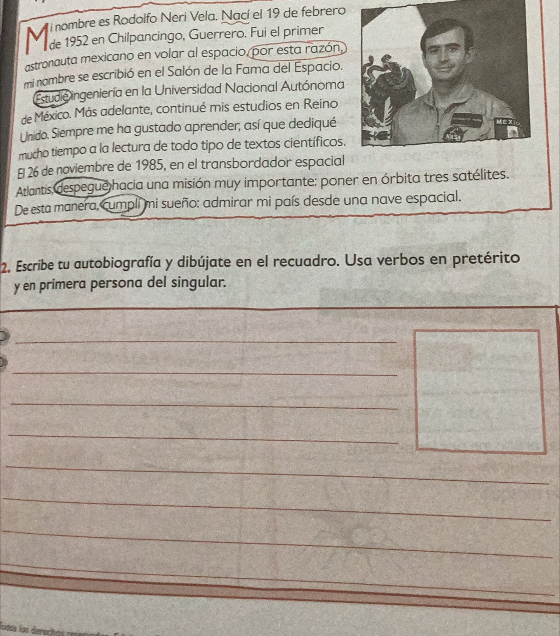 nombre es Rodolfo Neri Vela. Nací el 19 de febrero 
de 1952 en Chilpancingo, Guerrero. Fui el primer 
astronauta mexicano en volar al espacio, por esta razón, 
mi nombre se escribió en el Salón de la Fama del Espacio. 
Estudie ingeniería en la Universidad Nacional Autónoma 
de México. Más adelante, continué mis estudios en Reino 
Unido. Siempre me ha gustado aprender, así que dediqué 
mucho tiempo a la lectura de todo tipo de textos científicos. 
El 26 de noviembre de 1985, en el transbordador espacial 
Atlantis, despegue hacia una misión muy importante: poner en órbita tres satélites. 
De esta manera, cumplí mi sueño: admirar mi país desde una nave espacial. 
2. Escribe tu autobiografía y dibújate en el recuadro. Usa verbos en pretérito 
y en primera persona del singular. 
_ 
_ 
_ 
_ 
_ 
_ 
_ 
_ 
loéos los derech