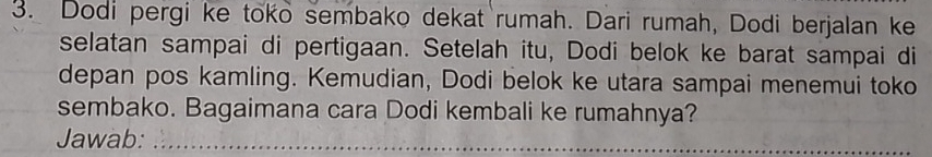 Dodi pergi ke toko sembako dekat rumah. Dari rumah, Dodi berjalan ke 
selatan sampai di pertigaan. Setelah itu, Dodi belok ke barat sampai di 
depan pos kamling. Kemudian, Dodi belok ke utara sampai menemui toko 
sembako. Bagaimana cara Dodi kembali ke rumahnya? 
Jawab:_ 
_